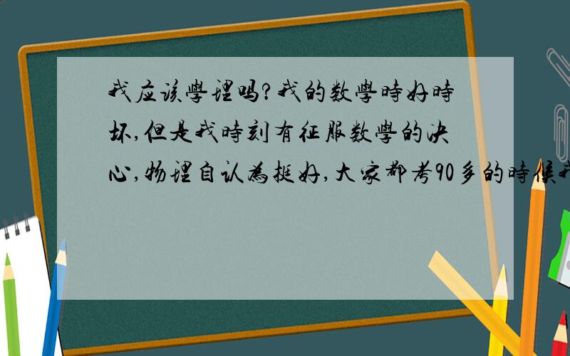 我应该学理吗?我的数学时好时坏,但是我时刻有征服数学的决心,物理自认为挺好,大家都考90多的时候我才80多分,但是我又从来都没有好好学过那些文的小学科,作文时好时坏,英语不错,历史不