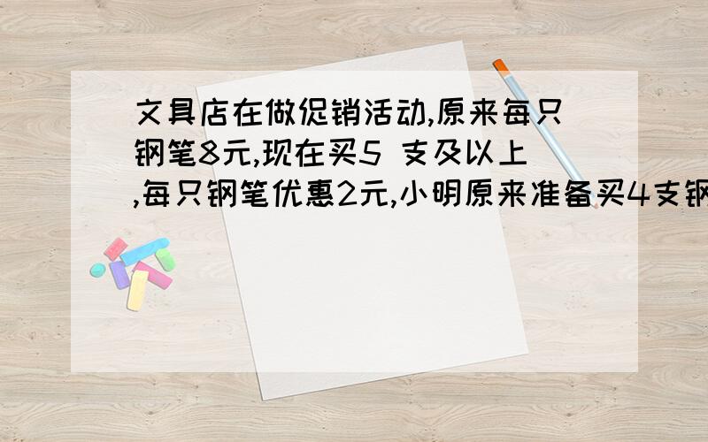 文具店在做促销活动,原来每只钢笔8元,现在买5 支及以上,每只钢笔优惠2元,小明原来准备买4支钢笔,他应该怎么买才划算?