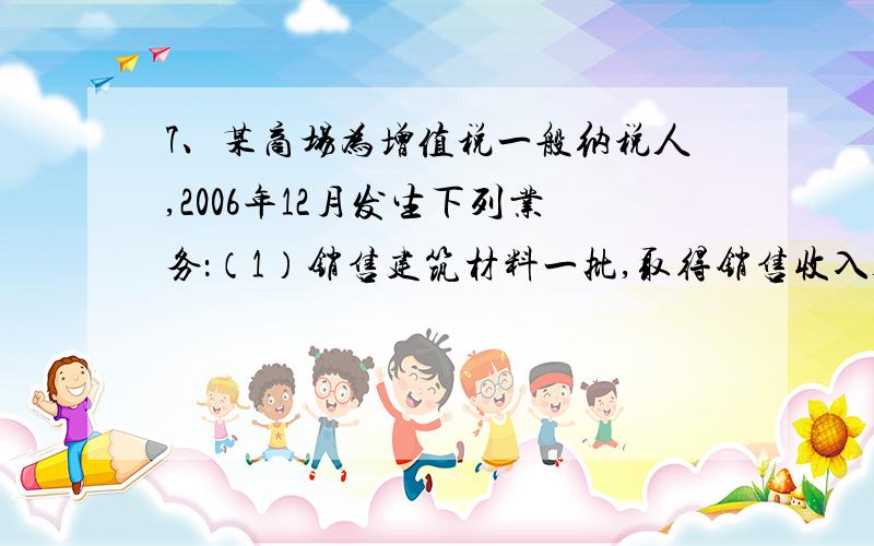 7、某商场为增值税一般纳税人,2006年12月发生下列业务：（1）销售建筑材料一批,取得销售收入300万元,,开具增值税专用发票,注明税款为51万元；（2）为某公司进行装修,取得业务收入100万元,