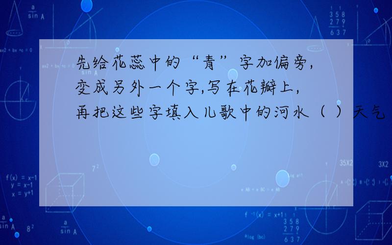 先给花蕊中的“青”字加偏旁,变成另外一个字,写在花瓣上,再把这些字填入儿歌中的河水（ ）天气（ ） 小小（ ）大眼（ ）我（ ）小明来画画,画了什么（ ）一（ ）青蛙见了叫呱呱,乐得我