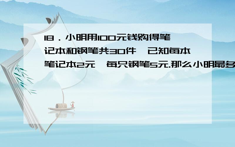 18．小明用100元钱购得笔记本和钢笔共30件,已知每本笔记本2元,每只钢笔5元.那么小明最多能买 只钢笔． 用不等式解