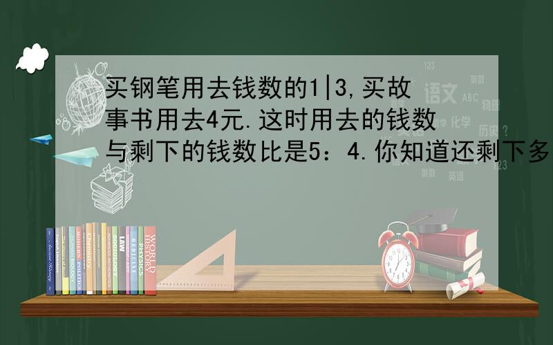 买钢笔用去钱数的1|3,买故事书用去4元.这时用去的钱数与剩下的钱数比是5：4.你知道还剩下多少钱吗?