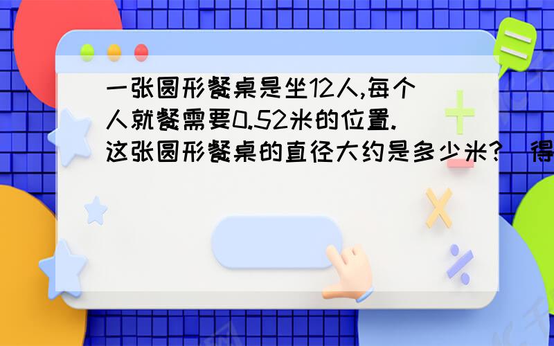 一张圆形餐桌是坐12人,每个人就餐需要0.52米的位置.这张圆形餐桌的直径大约是多少米?（得数保留整数）