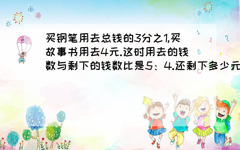 买钢笔用去总钱的3分之1,买故事书用去4元.这时用去的钱数与剩下的钱数比是5：4.还剩下多少元?