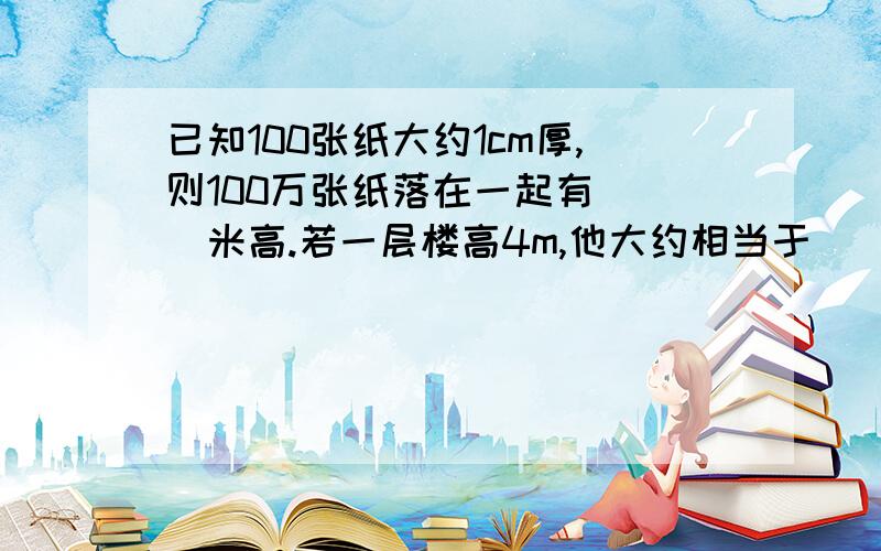 已知100张纸大约1cm厚,则100万张纸落在一起有( )米高.若一层楼高4m,他大约相当于（ ）层楼高?这个是填空题、、可以直接有答案、、不过最好有过程..