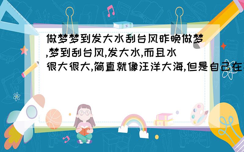 做梦梦到发大水刮台风昨晚做梦,梦到刮台风,发大水,而且水很大很大,简直就像汪洋大海,但是自己在高处,没有被淹着.