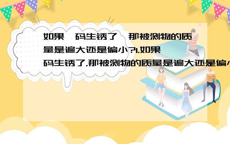 如果砝码生锈了,那被测物的质量是遍大还是偏小?1.如果砝码生锈了，那被测物的质量是遍大还是偏小？2.读数时要等到温度计里的液柱不在上升或下降,并且温度计( )被测物.3.读数时视线要与