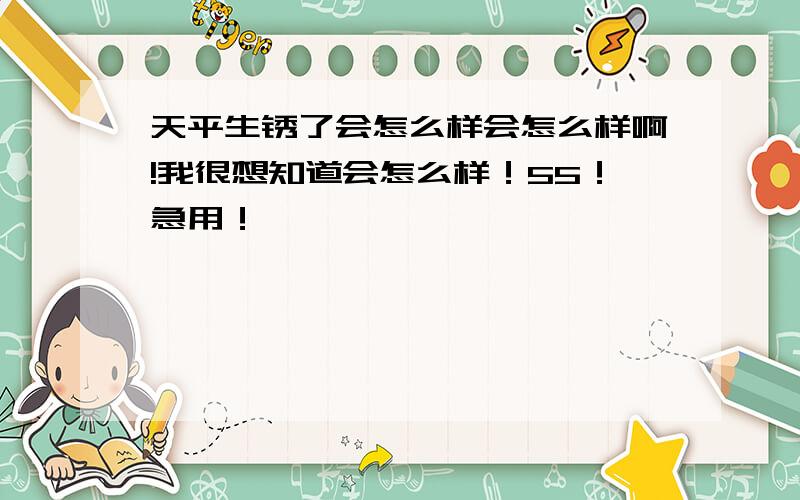 天平生锈了会怎么样会怎么样啊!我很想知道会怎么样！55！急用！