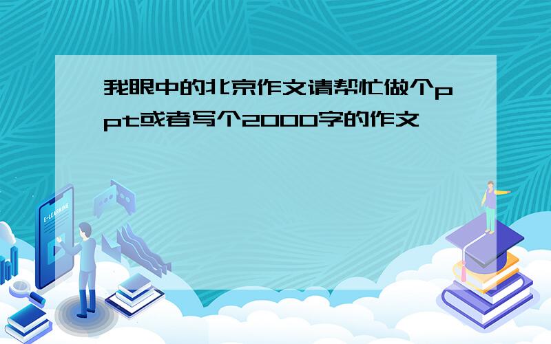 我眼中的北京作文请帮忙做个ppt或者写个2000字的作文,