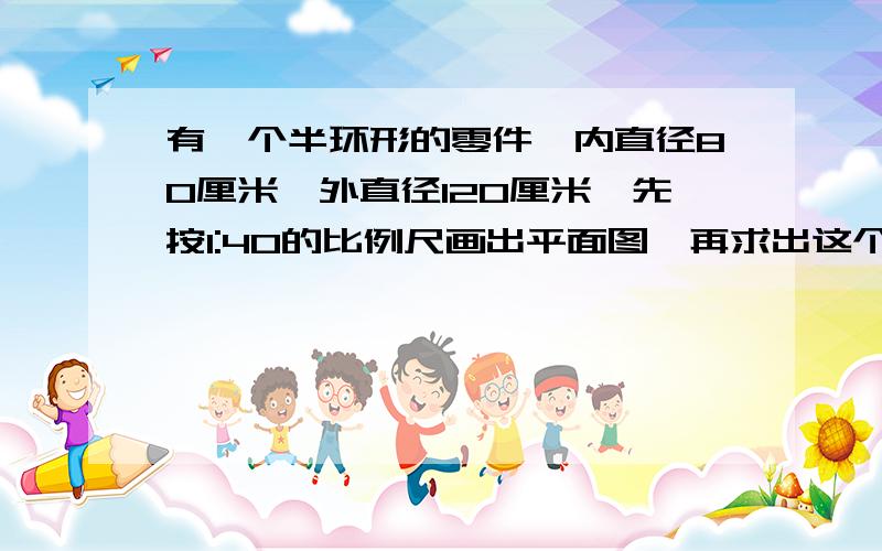 有一个半环形的零件,内直径80厘米,外直径120厘米,先按1:40的比例尺画出平面图,再求出这个零件的实际面积是多少平方厘米.(一定要画出平面图）