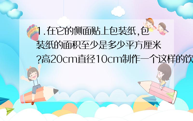 1.在它的侧面贴上包装纸,包装纸的面积至少是多少平方厘米?高20cm直径10cm制作一个这样的饮料罐至少需要多少平方厘米的铁皮?