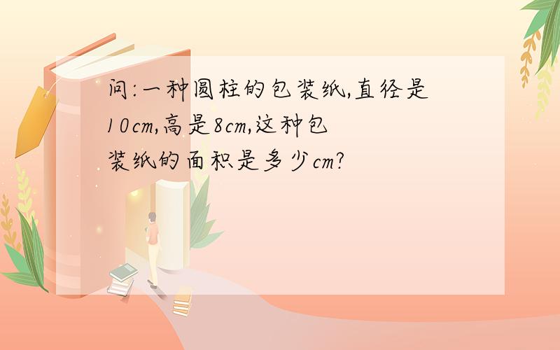 问:一种圆柱的包装纸,直径是10cm,高是8cm,这种包装纸的面积是多少cm?