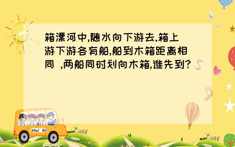 箱漂河中,随水向下游去.箱上游下游各有船,船到木箱距离相同 ,两船同时划向木箱,谁先到?