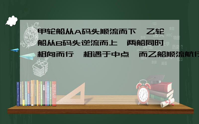 甲轮船从A码头顺流而下,乙轮船从B码头逆流而上,两船同时相向而行,相遇于中点,而乙船顺流航行的速度是甲船逆流航行的2倍,已知水流速度是4千米1时,求两船在静水中的速度