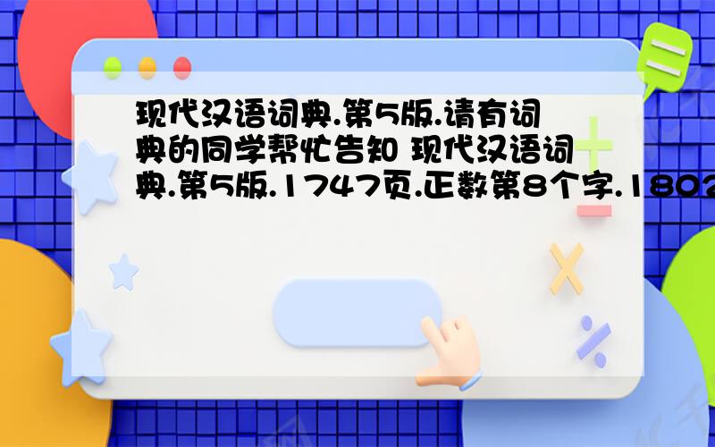 现代汉语词典.第5版.请有词典的同学帮忙告知 现代汉语词典.第5版.1747页.正数第8个字.1802页.倒数第4个字.1743页.正数第8个字.1253页.最后1个字.1663页.正数第5个字.1802页.倒数第4个字.1507页.正数