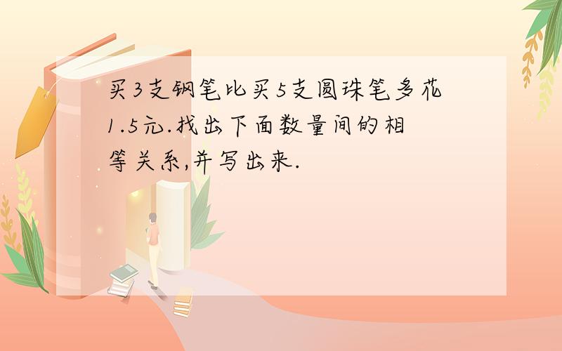 买3支钢笔比买5支圆珠笔多花1.5元.找出下面数量间的相等关系,并写出来.