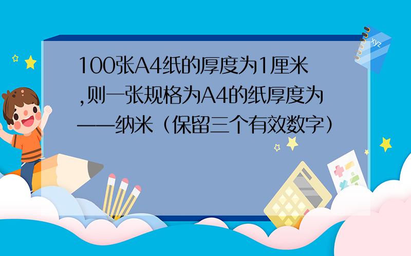 100张A4纸的厚度为1厘米,则一张规格为A4的纸厚度为——纳米（保留三个有效数字）