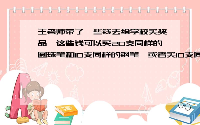 王老师带了一些钱去给学校买奖品,这些钱可以买20支同样的圆珠笔和10支同样的钢笔,或者买10支同样的圆珠别搞方程式,都没学过,最好简单明了一点!呦西.王老师带了一些钱去给学校买奖品,这