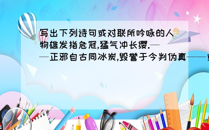 写出下列诗句或对联所吟咏的人物雄发指危冠,猛气冲长缨.——正邪自古同冰炭,毁誉于今判伪真——或为渡江楫,慷慨吞胡羯——四面湖山归眼底,万家忧乐到心头——