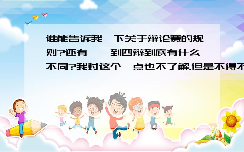 谁能告诉我一下关于辩论赛的规则?还有,一到四辩到底有什么不同?我对这个一点也不了解.但是不得不参加了.请大家告诉我一下关于辩论赛的一些规则.....