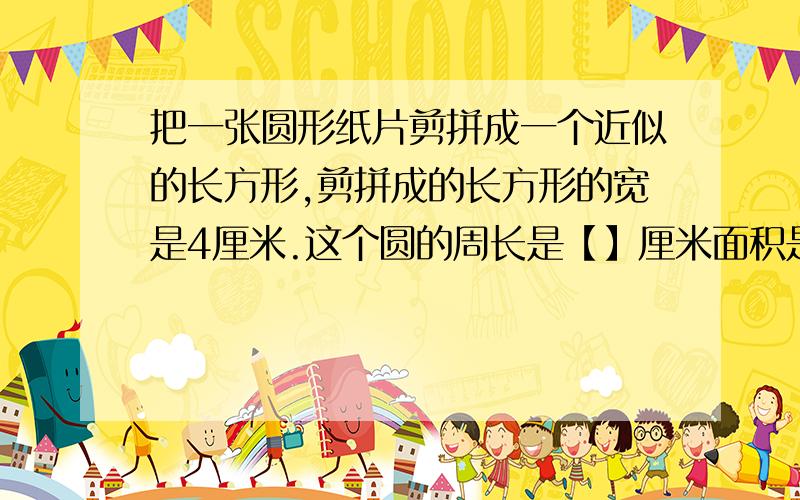 把一张圆形纸片剪拼成一个近似的长方形,剪拼成的长方形的宽是4厘米.这个圆的周长是【】厘米面积是【】平方厘米