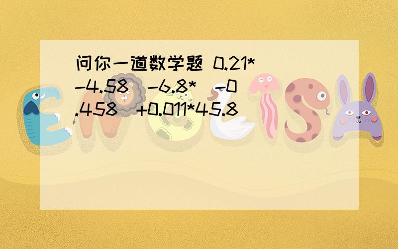 问你一道数学题 0.21*（-4.58）-6.8*（-0.458）+0.011*45.8