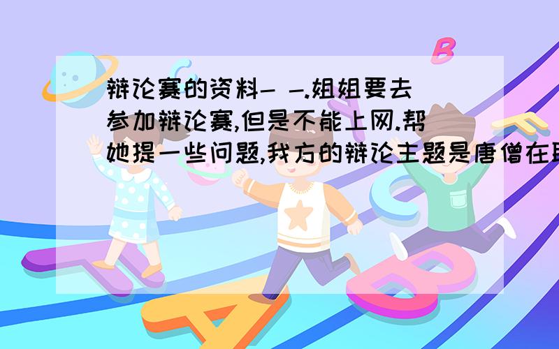 辩论赛的资料- -.姐姐要去参加辩论赛,但是不能上网.帮她提一些问题,我方的辩论主题是唐僧在取经路上的行为是善良的姐姐需要一些你们帮忙预测一些双方自由辩论时双方会问的问题,是双