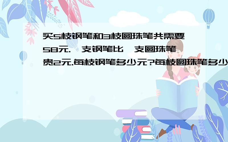 买5枝钢笔和3枝圆珠笔共需要58元.一支钢笔比一支圆珠笔贵2元.每枝钢笔多少元?每枝圆珠笔多少元.