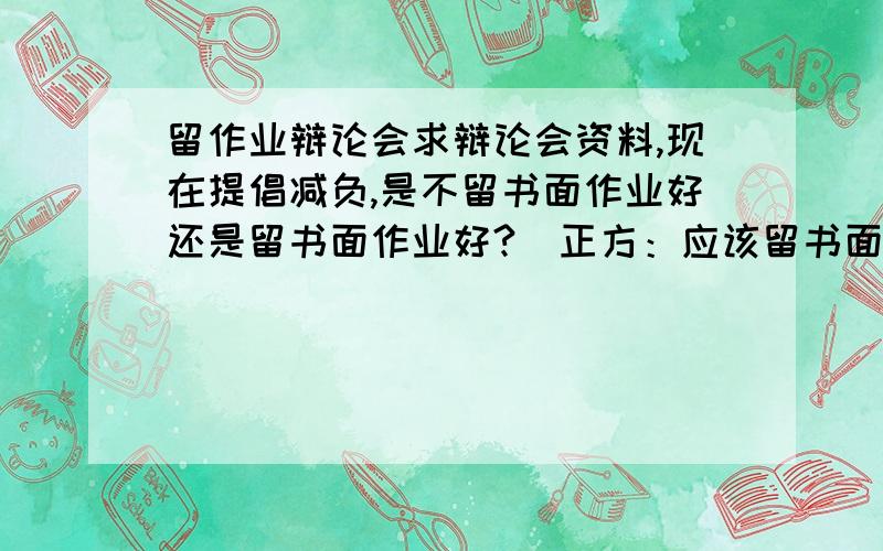 留作业辩论会求辩论会资料,现在提倡减负,是不留书面作业好还是留书面作业好?（正方：应该留书面作业,反方：不应该留书面作业）我是正方.求求你们了,我只是没有分了,