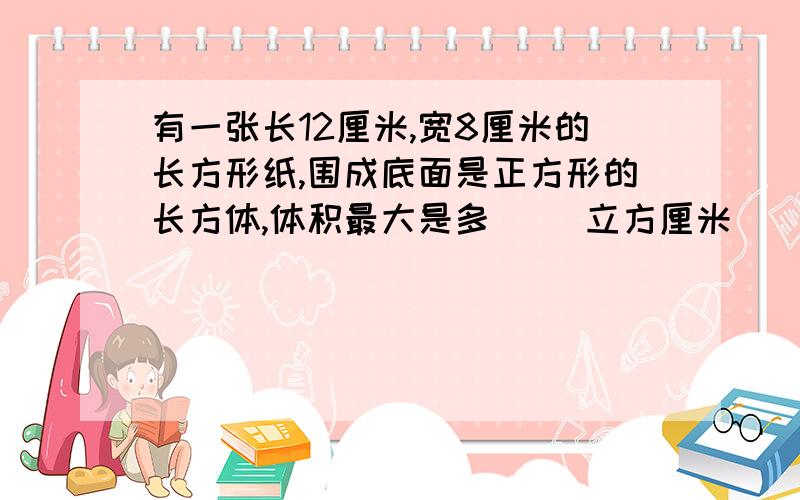 有一张长12厘米,宽8厘米的长方形纸,围成底面是正方形的长方体,体积最大是多（ ）立方厘米