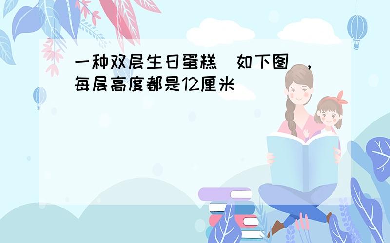 一种双层生日蛋糕（如下图）,每层高度都是12厘米