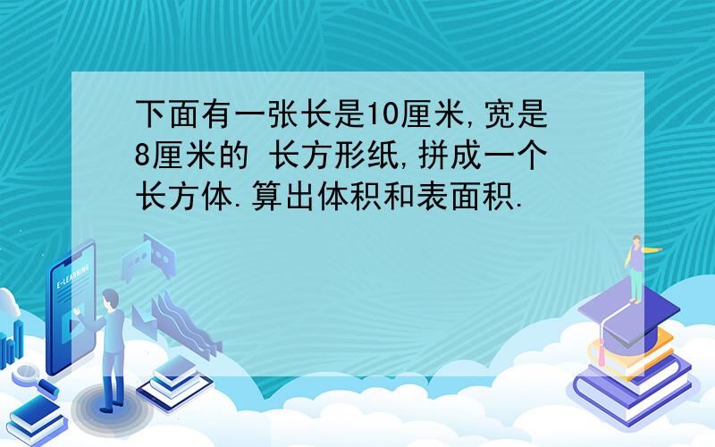 下面有一张长是10厘米,宽是8厘米的 长方形纸,拼成一个长方体.算出体积和表面积.