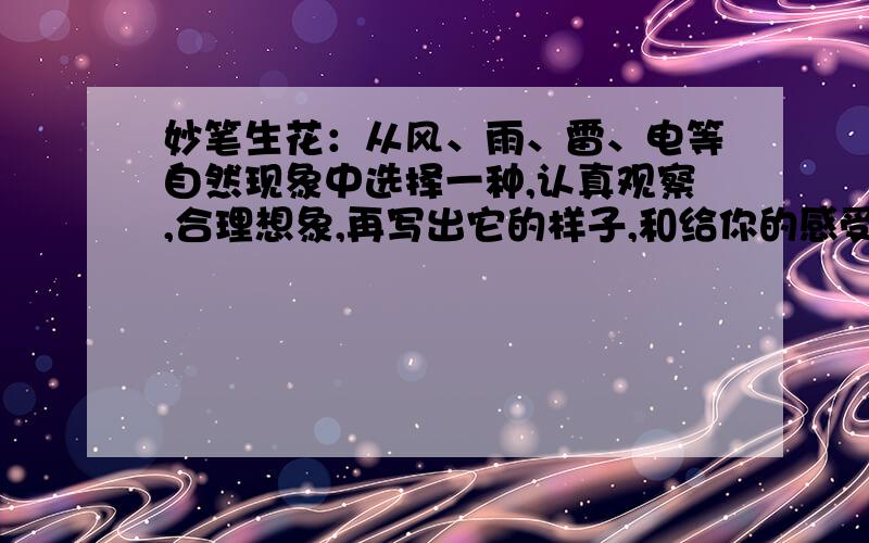 妙笔生花：从风、雨、雷、电等自然现象中选择一种,认真观察,合理想象,再写出它的样子,和给你的感受