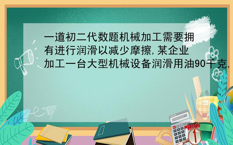 一道初二代数题机械加工需要拥有进行润滑以减少摩擦,某企业加工一台大型机械设备润滑用油90千克,用油的重复利用率为60%,按此计算,加工一台大型机械设备的实际耗油量为36千克．为了建