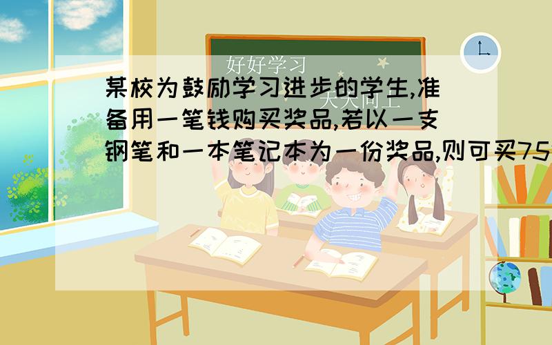 某校为鼓励学习进步的学生,准备用一笔钱购买奖品,若以一支钢笔和一本笔记本为一份奖品,则可买75份奖品；若以一支钢笔和2本笔记本为一份奖品,则可以买60份奖品.请问.若以一支钢笔和3本