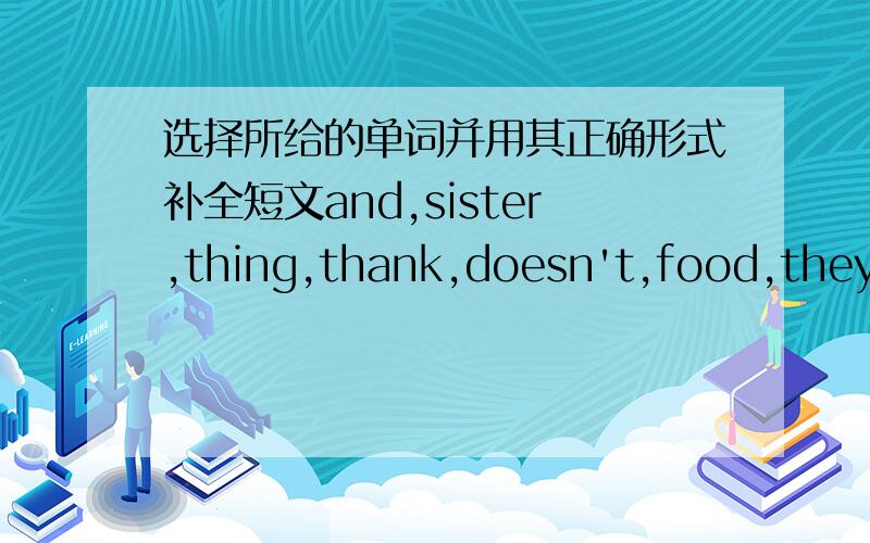 选择所给的单词并用其正确形式补全短文and,sister,thing,thank,doesn't,food,they,like,brother,eggToday(今天)is my birthday(生日).I want to (1)__________ my family and cook(烹调)dinner for(2)___________.My mother(3)__________salad