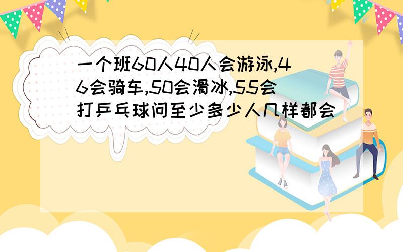 一个班60人40人会游泳,46会骑车,50会滑冰,55会打乒乓球问至少多少人几样都会