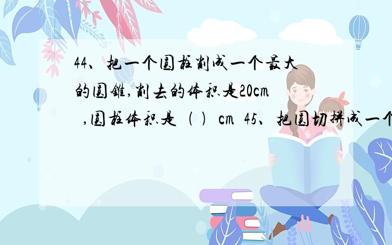 44、把一个圆柱削成一个最大的圆锥,削去的体积是20cm³,圆柱体积是﹙ ﹚cm³45、把圆切拼成一个长方形,周长增加了6cm,这个圆的面积是﹙ ﹚cm²46、把一个圆柱的侧面展开得到一个长