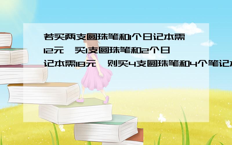 若买两支圆珠笔和1个日记本需12元,买1支圆珠笔和2个日记本需18元,则买4支圆珠笔和4个笔记本需 元