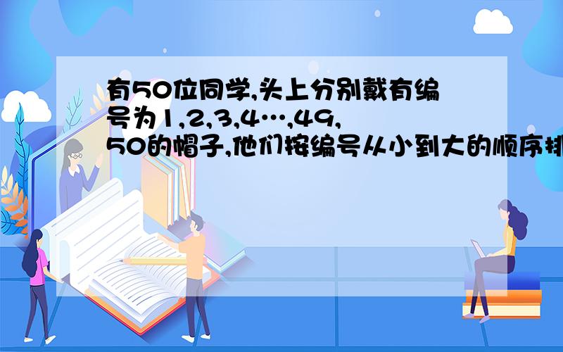 有50位同学,头上分别戴有编号为1,2,3,4…,49,50的帽子,他们按编号从小到大的顺序排成队做游戏：从一号开始按顺时针方向＂1,2,1,2,…＂报数,报道其数的同学退出,报道偶数的同学留下,轮下来后