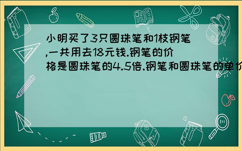 小明买了3只圆珠笔和1枝钢笔,一共用去18元钱.钢笔的价格是圆珠笔的4.5倍.钢笔和圆珠笔的单价各是多少元