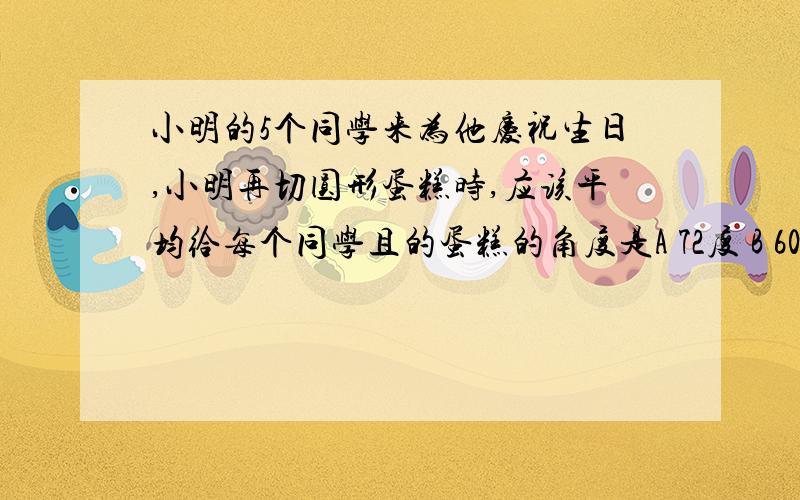 小明的5个同学来为他庆祝生日,小明再切圆形蛋糕时,应该平均给每个同学且的蛋糕的角度是A 72度 B 60度 C 36度 D 30度 是就给同学切5块,还是同学加上他切6块.谁明白说明一下道理都答对了给谁