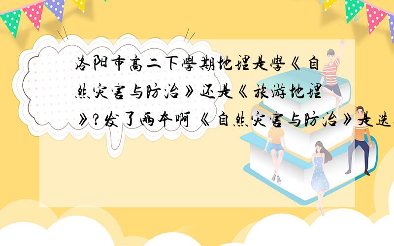 洛阳市高二下学期地理是学《自然灾害与防治》还是《旅游地理》?发了两本啊 《自然灾害与防治》是选修5 《旅游地理》是选修3可导训上 把《自然灾害与防治》放在了前面 道德是先学那本