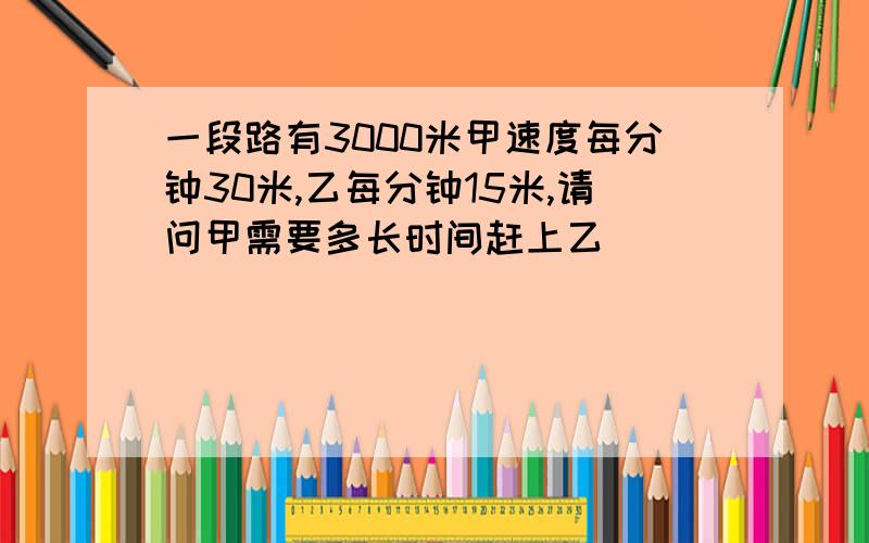 一段路有3000米甲速度每分钟30米,乙每分钟15米,请问甲需要多长时间赶上乙