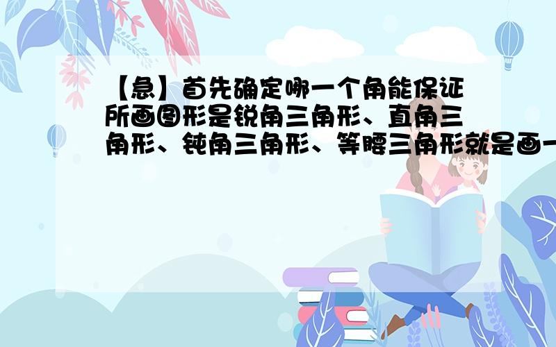 【急】首先确定哪一个角能保证所画图形是锐角三角形、直角三角形、钝角三角形、等腰三角形就是画一个锐角三角形，首先确定哪一个角就能保证所画的图形一定是锐角三角形。直角三角