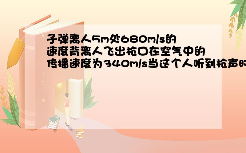 子弹离人5m处680m/s的速度背离人飞出枪口在空气中的传播速度为340m/s当这个人听到枪声时子弹已前进了多远?