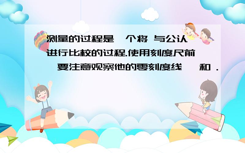 测量的过程是一个将 与公认 进行比校的过程.使用刻度尺前,要注意观察他的零刻度线、 和 .