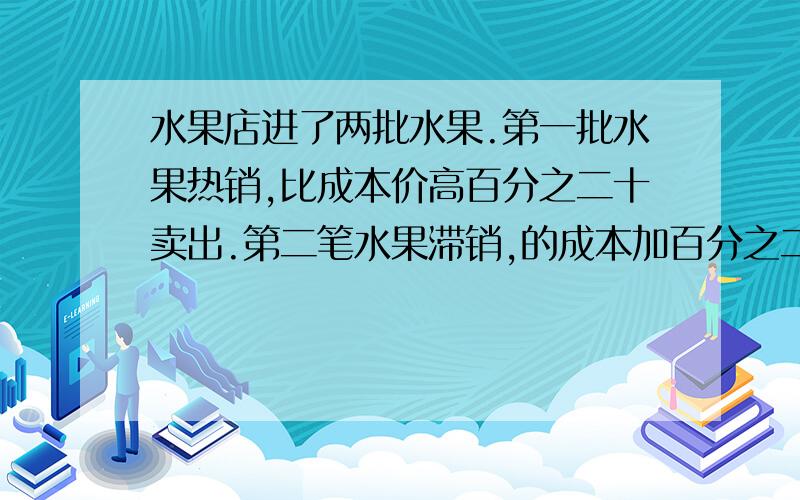 水果店进了两批水果.第一批水果热销,比成本价高百分之二十卖出.第二笔水果滞销,的成本加百分之二十.两批水果售出的总钱数相同水果店是赚了还是赔了.