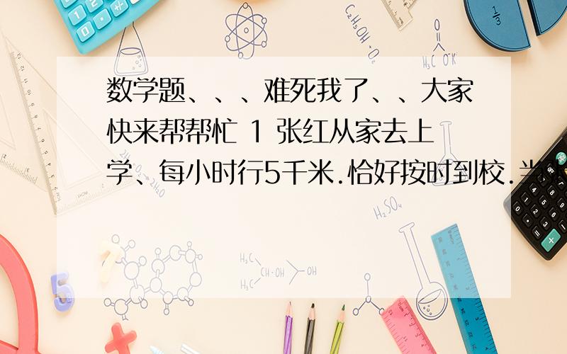 数学题、、、难死我了、、大家快来帮帮忙 1 张红从家去上学、每小时行5千米.恰好按时到校.当张红行到与他学校还有三分之1千米的时候.发现忘记带本了.立即沿原路原速回家,当到家后立即