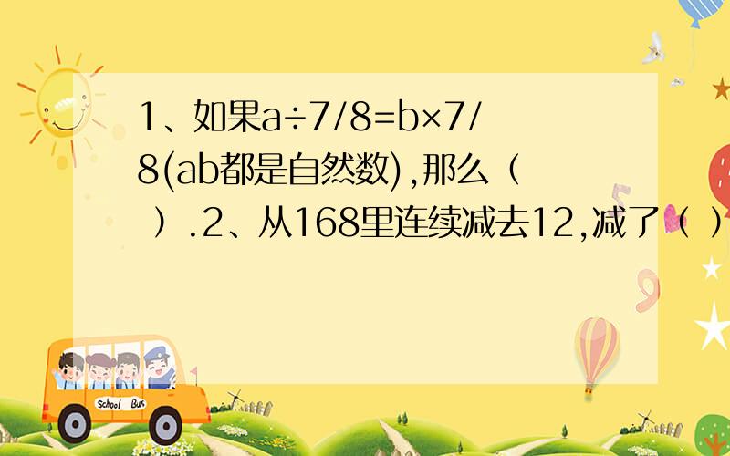 1、如果a÷7/8=b×7/8(ab都是自然数),那么（ ）.2、从168里连续减去12,减了（ ）次后,结果是12.3、加工一批零件,甲乙合作5小时完成,甲独做9形式完成.已知甲每小时比乙多加工2个零件,这批零件共